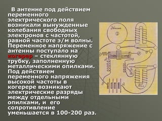 В антенне под действием
переменного
электрического поля
возникали вынужденные
колебания свободных
электронов с частотой,
равной частоте э/м волны.
Переменное напряжение с
антенны поступало на
когерер – стеклянную
трубку, заполненную
металлическими опилками.
Под действием
переменного напряжения
высокой частоты в
когерере возникают
электрические разряды
между отдельными
опилками, и его
сопротивление
уменьшается в 100-200 раз.
 