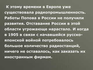 К этому времени в Европе уже
существовала радиопромышленность.
Работы Попова в России не получили
развития. Отставание России в этой
области угрожающе нарастало. И когда
в 1905 в связи с начавшейся русско-
японской войной потребовалось
большое количество радиостанций,
ничего не оставалось, как заказать их
иностранным фирмам.
 