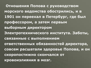 Отношения Попова с руководством
морского ведомства обострились, и в
1901 он переехал в Петербург, где был
профессором, а затем первым
выборным директором
Электротехнического института. Заботы,
связанные с выполнением
ответственных обязанностей директора,
совсем расшатали здоровье Попова, и он
скоропостижно скончался от
кровоизлияния в мозг.
 