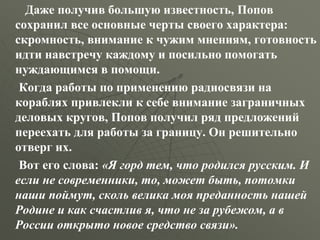 Даже получив большую известность, Попов
сохранил все основные черты своего характера:
скромность, внимание к чужим мнениям, готовность
идти навстречу каждому и посильно помогать
нуждающимся в помощи.
Когда работы по применению радиосвязи на
кораблях привлекли к себе внимание заграничных
деловых кругов, Попов получил ряд предложений
переехать для работы за границу. Он решительно
отверг их.
Вот его слова: «Я горд тем, что родился русским. И
если не современники, то, может быть, потомки
наши поймут, сколь велика моя преданность нашей
Родине и как счастлив я, что не за рубежом, а в
России открыто новое средство связи».
 