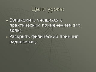 Цели урока:
 Ознакомить учащихся с
практическим применением э/м
волн;
 Раскрыть физический принцип
радиосвязи;
 