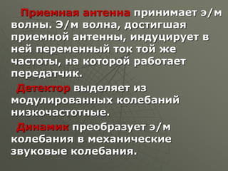 Приемная антенна принимает э/м
волны. Э/м волна, достигшая
приемной антенны, индуцирует в
ней переменный ток той же
частоты, на которой работает
передатчик.
Детектор выделяет из
модулированных колебаний
низкочастотные.
Динамик преобразует э/м
колебания в механические
звуковые колебания.
 