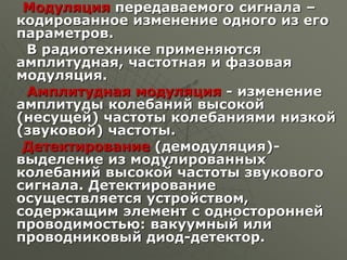 Модуляция передаваемого сигнала –
кодированное изменение одного из его
параметров.
В радиотехнике применяются
амплитудная, частотная и фазовая
модуляция.
Амплитудная модуляция - изменение
амплитуды колебаний высокой
(несущей) частоты колебаниями низкой
(звуковой) частоты.
Детектирование (демодуляция)-
выделение из модулированных
колебаний высокой частоты звукового
сигнала. Детектирование
осуществляется устройством,
содержащим элемент с односторонней
проводимостью: вакуумный или
проводниковый диод-детектор.
 