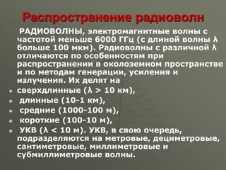 Распространение радиоволн
РАДИОВОЛНЫ, электромагнитные волны с
частотой меньше 6000 ГГц (с длиной волны λ
больше 100 мкм). Радиоволны с различной λ
отличаются по особенностям при
распространении в околоземном пространстве
и по методам генерации, усиления и
излучения. Их делят на
 сверхдлинные (λ > 10 км),
 длинные (10-1 км),
 средние (1000-100 м),
 короткие (100-10 м),
 УКВ (λ < 10 м). УКВ, в свою очередь,
подразделяются на метровые, дециметровые,
сантиметровые, миллиметровые и
субмиллиметровые волны.
 