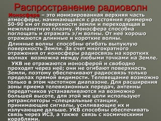 Распространение радиоволн
Ионосфера – это ионизированная верхняя часть
атмосферы, начинающаяся с расстояния примерно
50-90 км от поверхности земли и переходящая в
межпланетную плазму. Ионосфера способна
поглощать и отражать э/м волны. От неё хорошо
отражаются длинные и короткие волны.
Длинные волны способны огибать выпуклую
поверхность Земли. За счет многократного
отражения от ионосферы радиосвязь на коротких
волнах возможна между любыми точками на Земле.
УКВ не отражаются ионосферой и свободно
проходят через неё; они не огибают поверхность
Земли, поэтому обеспечивают радиосвязь только
пределах прямой видимости. Телевещание возможно
только в этом частотном диапазоне. Для расширения
зоны приема телевизионных передач, антенны
передатчиков устанавливаются на возможно
большей высоте, для этой же цели используют
ретрансляторы –специальные станции,
принимающие сигналы, усиливающие их и
излучающие дальше. УКВ способны обеспечивать
связь через ИСЗ, а также связь с космическими
кораблями.
 