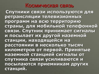 Космическая связь
Спутники связи используются для
ретрансляции телевизионных
программ на всю территорию
страны, для мобильной телефонной
связи. Спутник принимает сигналы
и посылает их другой наземной
станции, находящейся на
расстоянии в несколько тысяч
километров от первой. Принятые
наземной станцией сигналы от
спутника связи усиливаются и
посылаются приемникам других
станций.
 