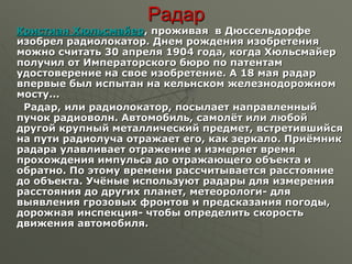 Радар
Кристиан Хюльсмайер, проживая в Дюссельдорфе
изобрел радиолокатор. Днем рождения изобретения
можно считать 30 апреля 1904 года, когда Хюльсмайер
получил от Императорского бюро по патентам
удостоверение на свое изобретение. А 18 мая радар
впервые был испытан на кельнском железнодорожном
мосту...
Радар, или радиолокатор, посылает направленный
пучок радиоволн. Автомобиль, самолёт или любой
другой крупный металлический предмет, встретившийся
на пути радиолуча отражает его, как зеркало. Приёмник
радара улавливает отражение и измеряет время
прохождения импульса до отражающего объекта и
обратно. По этому времени рассчитывается расстояние
до объекта. Учёные используют радары для измерения
расстояния до других планет, метеорологи- для
выявления грозовых фронтов и предсказания погоды,
дорожная инспекция- чтобы определить скорость
движения автомобиля.
 