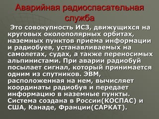 Аварийная радиоспасательная
служба
Это совокупность ИСЗ, движущихся на
круговых околополярных орбитах,
наземных пунктов приема информации
и радиобуев, устанавливаемых на
самолетах, судах, а также переносимых
альпинистами. При аварии радиобуй
посылает сигнал, который принимается
одним из спутников. ЭВМ,
расположенная на нем, вычисляет
координаты радиобуя и передает
информацию в наземные пункты.
Система создана в России(КОСПАС) и
США, Канаде, Франции(САРКАТ).
 