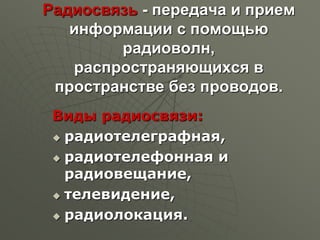 Радиосвязь - передача и прием
информации с помощью
радиоволн,
распространяющихся в
пространстве без проводов.
Виды радиосвязи:
 радиотелеграфная,
 радиотелефонная и
радиовещание,
 телевидение,
 радиолокация.
 