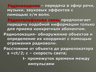 Радиовещание – передача в эфир речи,
музыки, звуковых эффектов с
помощью э/м волн.
Радиотелефонная связь предполагает
передачу подобной информации только
для приема конкретным абонентом.
Радиолокация- обнаружение объектов и
определение их координат с помощью
отражения радиоволн.
Расстояние от объекта до радиолокатора
s =сt/2; с – скорость света;
t- промежуток времени между
импульсами
 