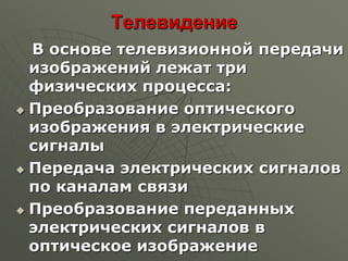 Телевидение
В основе телевизионной передачи
изображений лежат три
физических процесса:
 Преобразование оптического
изображения в электрические
сигналы
 Передача электрических сигналов
по каналам связи
 Преобразование переданных
электрических сигналов в
оптическое изображение
 