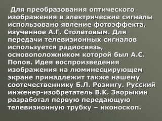 Для преобразования оптического
изображения в электрические сигналы
использовано явление фотоэффекта,
изученное А.Г. Столетовым. Для
передачи телевизионных сигналов
используется радиосвязь,
основоположником которой был А.С.
Попов. Идея воспроизведения
изображения на люминесцирующем
экране принадлежит также нашему
соотечественнику Б.Л. Розингу. Русский
инженер-изобретатель В.К. Зворыкин
разработал первую передающую
телевизионную трубку – иконоскоп.
 