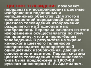 ЦВЕТНОЕ ТЕЛЕВИДЕНИЕ позволяет
передавать и воспроизводить цветные
изображения подвижных и
неподвижных объектов. Для этого в
телевизионной передающей камере
цветного телевидения изображение
разделяется на 3 одноцветных
изображения. Передача каждого из этих
изображений осуществляется по тому
же принципу, что и в черно-белом
телевидении. В результате на экране
кинескопа цветного телевизора
воспроизводятся одновременно 3
одноцветных изображения, дающих в
совокупности цветное. Первая система
цветного телевидения механического
типа была предложена в 1907-08
русским инженером И. А. Адамианом.
 