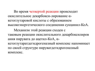 Во время четвертой реакции происходит
окислительное декарбокси-лирование α-
кетоглутаровой кислоты с образованием
высокоэнергетического соединения сукцинил-КоА.
Механизм этой реакции сходен с
таковым реакции окислительного декарбоксилиров
ания пирувата до ацетил-КоА, α-
кетоглутаратдегидрогеназный комплекс напоминает
по своей структуре пируватдегидрогеназный
комплекс.
 