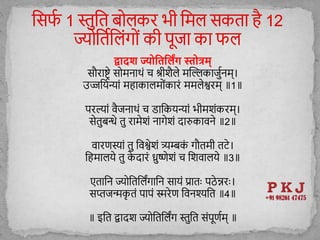 द्व दश ज्योतितलिंग स्तोत्रम्
सौराष्ट्रे स मनाथों च श्रीिै े मस्िकाजुुनम्।
उज्जशयन्याों महाका म ोंकारों मम ेश्वरम् ॥1॥
परल्ाों वैजनाथों च डाशकयन्याों भीमिोंकरम्।
सेतुबन्धे तु रामेिों नागेिों िारुकावने ॥2॥
वारणस्ाों तु शवश्वेिों त्र्यम्बक
ों गौतमी तटे।
शहमा ये तु क
े िारों ध्रुष्णेिों च शिवा ये ॥3॥
एताशन ज्य शतश िंगाशन सायों प्रातः पठे न्नरः।
सप्तजन्क
ृ तों पापों स्मरेण शवनश्यशत ॥4॥
॥ इशत द्वािि ज्य शतश िंग स्तुशत सोंपूणुम् ॥
 