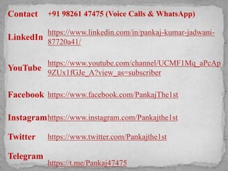 Contact +91 98261 47475 (Voice Calls & WhatsApp)
LinkedIn
https://www.linkedin.com/in/pankaj-kumar-jadwani-
87720a41/
YouTube
https://www.youtube.com/channel/UCMF1Mq_aPcAp
9ZUx1fGJe_A?view_as=subscriber
Facebook https://www.facebook.com/PankajThe1st
Instagramhttps://www.instagram.com/Pankajthe1st
Twitter https://www.twitter.com/Pankajthe1st
Telegram
https://t.me/Pankaj47475
 
