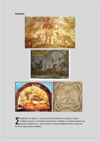 Ποιμένας
υμβολίζει τον Χριστό, « τόν ποιμένα τῶν προβάτων τόν μέγαν ἐν αἵματι
διαθήκης αἰωνίου, τὸν Κύριον ἡμῶν Ἰησοῦν», δηλαδή τον μεγάλο ποιμένα των
λογικών προβάτων τον Ιησού Χριστό ο οποίος πρόσφερε θυσία το αίμα του
για να συνάψει αιώνια διαθήκη.
Σ
 