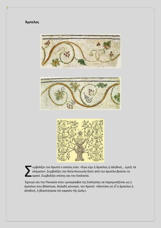 Άμπελος
υμβολίζει τον Χριστό ο οποίος είπε: «Ἐγώ εἰμι ἡ ἄμπελος ἡ ἀληθινή, , ὑμεῖς τά
κλήματα». Συμβολίζει την Θεία Κοινωνία διότι από την άμπελο βγαίνει το
κρασί. Συμβολίζει επίσης και την Εκκλησία.
Έχουμε και την Παναγία στην υμνογραφία της Εκκλησίας να παρομοιάζεται ως η
άμπελος που βλάστησε, δηλαδή γέννησε, τον Χριστό. «Θεοτόκε σύ εἶ ἡ ἄμπελος ἡ
ἀληθινή, ἡ βλαστήσασα τόν καρπόν τῆς ζωῆς».
Σ
 