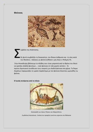 Φοίνικας
ύμβολο της Ανάστασης.
Ως φυτό συμβολίζει τη δικαιοσύνη, τον δίκαιο άνθρωπο και τη νίκη κατά
του θανάτου. «Δίκαιος ως φοίνιξ ανθήσει» μας λέγει ο Ψαλμός 91.
Στην Αποκάλυψη βλέπουμε το πλήθος που είναι μπροστά από το θρόνο του Θεού
να κρατάει κλαδιά φοινίκων … «καί φοίνικες ἐν ταῖς χερσίν αὐτῶν». Οι
πρώτοι Χριστιανοί συνόδευαν τους νεκρούς με κλαδιά φοίνικα στα χέρια. Το Άσμα
Ασμάτων παρομοιάζει το ωραίο παράστημα με τον φοίνικα λέγοντας ωμοιώθης τω
φοίνικι.
Ο Ιωνάς πετάγεται από το πλοίο
Κατακόμβη των Αγίων Πέτρου και Μαρκελλίνου.
Συμβολική Απεικόνιση : Εικόνα του προφήτη Ιωνά που ρίχνεται στη θάλασσα
Σ
 