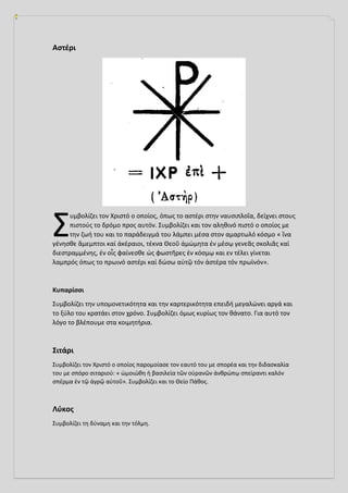 Αστέρι
υμβολίζει τον Χριστό ο οποίος, όπως το αστέρι στην ναυσιπλοΐα, δείχνει στους
πιστούς το δρόμο προς αυτόν. Συμβολίζει και τον αληθινό πιστό ο οποίος με
την ζωή του και το παράδειγμά του λάμπει μέσα στον αμαρτωλό κόσμο « ἵνα
γένησθε ἄμεμπτοι καί ἀκέραιοι, τέκνα Θεοῦ ἀμώμητα ἐν μέσῳ γενεᾶς σκολιᾶς καί
διεστραμμένης, ἐν οἷς φαίνεσθε ὡς φωστῆρες ἐν κόσμῳ και εν τέλει γίνεται
λαμπρός όπως το πρωινό αστέρι καί δώσω αὐτῷ τόν ἀστέρα τόν πρωϊνόν».
Κυπαρίσσι
Συμβολίζει την υπομονετικότητα και την καρτερικότητα επειδή μεγαλώνει αργά και
το ξύλο του κρατάει στον χρόνο. Συμβολίζει όμως κυρίως τον θάνατο. Για αυτό τον
λόγο το βλέπουμε στα κοιμητήρια.
Σιτάρι
Συμβολίζει τον Χριστό ο οποίος παρομοίασε τον εαυτό του με σπορέα και την διδασκαλία
του με σπόρο σιταριού: « ὡμοιώθη ἡ βασιλεία τῶν οὐρανῶν ἀνθρώπῳ σπείραντι καλόν
σπέρμα ἐν τῷ ἀγρῷ αὐτοῦ». Συμβολίζει και το Θείο Πάθος.
Λύκος
Συμβολίζει τη δύναμη και την τόλμη.
Σ
 