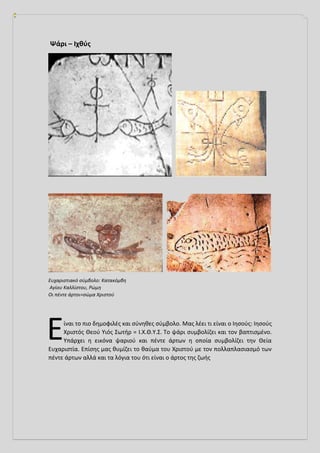 Ψάρι – Ιχθύς
Ευχαριστιακό σύμβολο: Κατακόμβη
Αγίου Καλλίστου, Ρώμη
Οι πέντε άρτοι=σώμα Χριστού
ίναι το πιο δημοφιλές και σύνηθες σύμβολο. Μας λέει τι είναι ο Ιησούς: Ιησούς
Χριστός Θεού Υιός Σωτήρ = Ι.Χ.Θ.Υ.Σ. Το ψάρι συμβολίζει και τον βαπτισμένο.
Υπάρχει η εικόνα ψαριού και πέντε άρτων η οποία συμβολίζει την Θεία
Ευχαριστία. Επίσης μας θυμίζει το θαύμα του Χριστού με τον πολλαπλασιασμό των
πέντε άρτων αλλά και τα λόγια του ότι είναι ο άρτος της ζωής
Ε
 