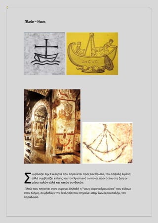 Πλοίο – Ναυς
υμβολίζει την Εκκλησία που πορεύεται προς τον Χριστό, τον ασφαλή λιμένα,
αλλά συμβολίζει επίσης και τον Χριστιανό ο οποίος πορεύεται στη ζωή εν
μέσω καλών αλλά και κακών συνθηκών.
Πλοίο που πηγαίνει στον ουρανό, δηλαδή η "ναυς ουρανοδρομούσα" που είδαμε
στον Κλήμη, συμβολίζει την Εκκλησία που πηγαίνει στην Άνω Ιερουσαλήμ, τον
παράδεισο.
Σ
 