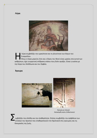 Λύρα
λύρα συμβολίζει την ωραιότητα και τη γλυκύτητα των λόγων του
Ευαγγελίου.
Όπως η λύρα μαγεύει έτσι και ο λόγος του Θεού είναι ωραίος στα αυτιά των
ανθρώπων, έχει ευεργετική επίδραση επάνω τους διότι αγιάζει. Είναι η εικόνα με
την λύρα του Απόλλωνα και του Ορφέα.
Άγκυρα
Άγκυρα με σταυρό.
Κατακόμβη αγίου Σεβαστιανού
υμβολίζει την ελπίδα και την σταθερότητα. Επίσης συμβολίζει την ασφάλεια των
εντολών του Χριστού που σταθεροποιούν τον Χριστιανό στις τρικυμίες και τις
δοκιμασίες της ζωής.
Η
Σ
 