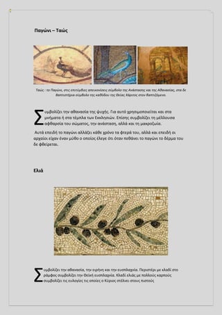 Παγώνι – Ταώς
Ταώς : το Παγώνι, στις επιτύμβιες απεικονίσεις σύμβολο της Ανάστασης και της Αθανασίας, στα δε
Βαπτιστήρια σύμβολο της καθόδου της Θείας Χάριτος στον βαπτιζόμενο.
υμβολίζει την αθανασία της ψυχής. Για αυτό χρησιμοποιείται και στα
μνήματα ή στα τέμπλα των Εκκλησιών. Επίσης συμβολίζει τη μέλλουσα
αφθαρσία του σώματος, την ανάσταση, αλλά και τη μακροζωία.
Αυτά επειδή το παγώνι αλλάζει κάθε χρόνο τα φτερά του, αλλά και επειδή οι
αρχαίοι είχαν έναν μύθο ο οποίος έλεγε ότι όταν πεθάνει το παγώνι το δέρμα του
δε φθείρεται.
Ελιά
υμβολίζει την αθανασία, την ειρήνη και την ευσπλαχνία. Περιστέρι με κλαδί στο
ράμφος συμβολίζει την Θεϊκή ευσπλαχνία. Κλαδί ελιάς με πολλούς καρπούς
συμβολίζει τις ευλογίες τις οποίες ο Κύριος στέλνει στους πιστούς
Σ
Σ
 