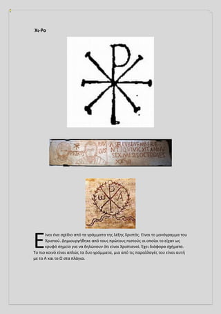 Χι-Ρο
ίναι ένα σχέδιο από τα γράμματα της λέξης Χριστός. Είναι το μονόγραμμα του
Χριστού. Δημιουργήθηκε από τους πρώτους πιστούς οι οποίοι το είχαν ως
κρυφό σημείο για να δηλώνουν ότι είναι Χριστιανοί. Έχει διάφορα σχήματα.
Το πιο κοινό είναι απλώς τα δυο γράμματα, μια από τις παραλλαγές του είναι αυτή
με το Α και το Ω στα πλάγια.
Ε
 
