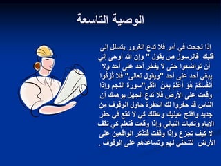 ‫التاسعة‬ ‫الوصية‬
‫إلى‬ ‫يتسلل‬ ‫الغرور‬ ‫تدع‬ ‫فال‬ ‫أمر‬ ‫في‬ ‫نجحت‬ ‫إذا‬
‫يقول‬ ‫ص‬ ‫فالرسول‬ ‫قلبك‬
"
‫إل‬ ‫أوحى‬ ‫هللا‬ ‫وإن‬
‫ي‬
‫وال‬ ‫أحد‬ ‫على‬ ‫أحد‬ ‫يفخر‬ ‫ال‬ ‫حتى‬ ‫تواضعوا‬ ‫أن‬
‫أحد‬ ‫على‬ ‫أحد‬ ‫يبغي‬
"
‫تعالى‬ ‫ويقول‬
"
‫ت‬ ‫ال‬َ‫ف‬
‫ُّوا‬‫ك‬َ‫ز‬
ْ‫ن‬َ‫م‬ِ‫ب‬ ‫م‬َ‫ل‬ْ‫ع‬َ‫أ‬ َ‫و‬‫ه‬ ْ‫م‬‫ك‬َ‫س‬‫نف‬َ‫أ‬
‫ات‬
‫ى‬َ‫ق‬
"
‫سورة‬
‫وإذا‬ ‫النجم‬
‫أن‬ ‫يوهمك‬ ‫الجهل‬ ‫تدع‬ ‫فال‬ ‫األرض‬ ‫على‬ ‫وقعت‬
‫من‬ ‫الوقوف‬ ‫حاول‬ ‫الحفرة‬ ‫لك‬ ‫حفروا‬ ‫قد‬ ‫الناس‬
‫ح‬ ‫في‬ ‫تقع‬ ‫ال‬ ‫كي‬ ‫وعقلك‬ ‫عينيك‬ ‫وافتح‬ ‫جديد‬
‫فر‬
‫الليالي‬ ‫ونكبات‬ ‫األيام‬
‫و‬
‫كي‬ ‫فتعلم‬ ‫وقعت‬ ‫إذا‬
‫تقف‬
‫الواقعين‬ ‫فتذكر‬ ‫وقفت‬ ‫وإذا‬ ‫تجزع‬ ‫كيف‬ ‫ال‬
‫ع‬
‫لى‬
‫الوقوف‬ ‫على‬ ‫وتساعدهم‬ ‫لهم‬ ‫لتنحني‬ ‫األرض‬
.
 