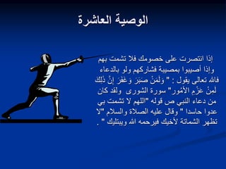 ‫العاشرة‬ ‫الوصية‬
‫بهم‬ ‫تشمت‬ ‫فال‬ ‫خصومك‬ ‫على‬ ‫انتصرت‬ ‫إذا‬
‫بمصيبة‬ ‫أصيبوا‬ ‫وإذا‬
‫بالدع‬ ‫ولو‬ ‫فشاركهم‬
‫اء‬
‫يقول‬ ‫تعالى‬ ‫فاهلل‬
" :
َ‫ر‬َ‫ب‬َ‫ص‬ ْ‫ن‬َ‫م‬َ‫ل‬ َ‫و‬
َ‫ذ‬ َّ‫ن‬ِ‫إ‬ َ‫ر‬َ‫ف‬َ‫غ‬ َ‫و‬
َ‫ك‬ِ‫ل‬
‫ور‬‫األم‬ ِ‫م‬ ْ‫ز‬َ‫ع‬ ْ‫ن‬ِ‫م‬َ‫ل‬
"
‫سورة‬
‫ول‬ ‫الشورى‬
‫كان‬ ‫قد‬
‫قوله‬ ‫ص‬ ‫النبي‬ ‫دعاء‬ ‫من‬
"
‫بي‬ ‫تشمت‬ ‫ال‬ ‫اللهم‬
‫عدوا‬
‫حاسدا‬
"
‫والسالم‬ ‫الصالة‬ ‫عليه‬ ‫وقال‬
"
‫ال‬
‫ويبتلي‬ ‫هللا‬ ‫فيرحمه‬ ‫ألخيك‬ ‫الشماتة‬ ‫تظهر‬
‫ك‬
"
.
 