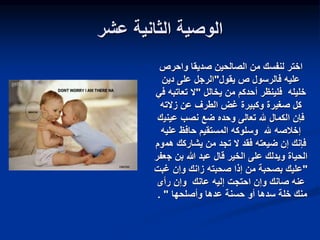 ‫عشر‬ ‫الثانية‬ ‫الوصية‬
‫صديقا‬ ‫الصالحين‬ ‫من‬ ‫لنفسك‬ ‫اختر‬
‫واحرص‬
‫يقول‬ ‫ص‬ ‫فالرسول‬ ‫عليه‬
"
‫دين‬ ‫على‬ ‫الرجل‬
‫خليله‬
‫يخالل‬ ‫من‬ ‫أحدكم‬ ‫فلينظر‬
"
‫تعاتبه‬ ‫ال‬
‫في‬
‫وكبيرة‬ ‫صغيرة‬ ‫كل‬
‫زالته‬ ‫عن‬ ‫الطرف‬ ‫غض‬
‫عيني‬ ‫نصب‬ ‫ضع‬ ‫وحده‬ ‫تعالى‬ ‫هلل‬ ‫الكمال‬ ‫فإن‬
‫ك‬
‫عليه‬ ‫حافظ‬ ‫المستقيم‬ ‫وسلوكه‬ ‫هلل‬ ‫إخالصه‬
‫هم‬ ‫يشاركك‬ ‫من‬ ‫تجد‬ ‫ال‬ ‫فقد‬ ‫ضيعته‬ ‫إن‬ ‫فإنك‬
‫وم‬
‫الخير‬ ‫على‬ ‫ويدلك‬ ‫الحياة‬
‫ج‬ ‫بن‬ ‫هللا‬ ‫عبد‬ ‫قال‬
‫عفر‬
"
‫غبت‬ ‫وإن‬ ‫زانك‬ ‫صحبته‬ ‫إذا‬ ‫من‬ ‫بصحبة‬ ‫عليك‬
‫رأى‬ ‫وإن‬ ‫عانك‬ ‫إليه‬ ‫احتجت‬ ‫وإن‬ ‫صانك‬ ‫عنه‬
‫وأصلحها‬ ‫عدها‬ ‫حسنة‬ ‫أو‬ ‫سدها‬ ‫خلة‬ ‫منك‬
"
.
 