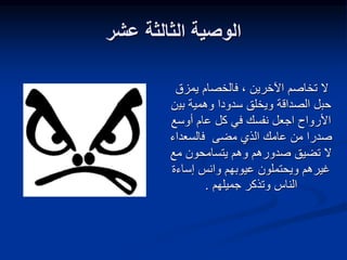 ‫عشر‬ ‫الثالثة‬ ‫الوصية‬
‫يمزق‬ ‫فالخصام‬ ، ‫اآلخرين‬ ‫تخاصم‬ ‫ال‬
‫بي‬ ‫وهمية‬ ‫سدودا‬ ‫ويخلق‬ ‫الصداقة‬ ‫حبل‬
‫ن‬
‫أوسع‬ ‫عام‬ ‫كل‬ ‫في‬ ‫نفسك‬ ‫اجعل‬ ‫األرواح‬
‫فالسعداء‬ ‫مضى‬ ‫الذي‬ ‫عامك‬ ‫من‬ ‫صدرا‬
‫مع‬ ‫يتسامحون‬ ‫وهم‬ ‫صدورهم‬ ‫تضيق‬ ‫ال‬
‫إساءة‬ ‫وانس‬ ‫عيوبهم‬ ‫ويحتملون‬ ‫غيرهم‬
‫جميلهم‬ ‫وتذكر‬ ‫الناس‬
.
 