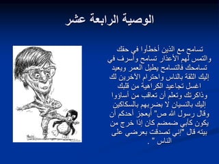 ‫عشر‬ ‫الرابعة‬ ‫الوصية‬
‫حقك‬ ‫في‬ ‫أخطأوا‬ ‫الذين‬ ‫مع‬ ‫تسامح‬
‫األعذار‬ ‫لهم‬ ‫والتمس‬
‫ف‬ ‫وأسرف‬ ‫تسامح‬
‫ي‬
‫وي‬ ‫العمر‬ ‫يطيل‬ ‫فالتسامح‬ ‫تسامحك‬
‫عيد‬
‫اآلخري‬ ‫واحترام‬ ‫بالناس‬ ‫الثقة‬ ‫إليك‬
‫لك‬ ‫ن‬
‫قلبك‬ ‫من‬ ‫الكراهية‬ ‫تجاعيد‬ ‫اغسل‬
‫أساؤوا‬ ‫من‬ ‫تعاقب‬ ‫أن‬ ‫وتعلم‬ ‫وذاكرتك‬
‫بالسك‬ ‫بضربهم‬ ‫ال‬ ‫بالنسيان‬ ‫إليك‬
‫اكين‬
‫و‬
‫ص‬ ‫هللا‬ ‫رسول‬ ‫قال‬
”
‫أيعجز‬
‫أن‬ ‫أحدكم‬
‫ضمضم‬ ‫كأبي‬ ‫يكون‬
‫من‬ ‫خرج‬ ‫إذا‬ ‫كان‬
‫قال‬ ‫بيته‬
"
‫ع‬ ‫بعرضي‬ ‫تصدقت‬ ‫إني‬
‫لى‬
‫الناس‬
”
.
 