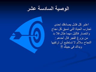 ‫عشر‬ ‫السادسة‬ ‫الوصية‬
‫إحدى‬ ‫يصادفك‬ ‫فشل‬ ‫كل‬ ‫اعتبر‬
‫ن‬ ‫كل‬ ‫تسبق‬ ‫التي‬ ‫الحياة‬ ‫تجارب‬
‫جاح‬
‫ب‬ ‫فال‬ ‫طال‬ ‫مهما‬ ‫فالليل‬ ‫وانتصار‬
‫د‬
‫الفجر‬ ‫بزوغ‬ ‫من‬
‫أحدهم‬ ‫قال‬
:
‫ت‬ ‫أن‬ ‫تستطيع‬ ‫ال‬ ‫ساللم‬ ‫النجاح‬
‫رتقيها‬
‫جيبك‬ ‫في‬ ‫ويداك‬
!!
 