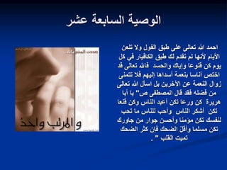 ‫عشر‬ ‫السابعة‬ ‫الوصية‬
‫الفول‬ ‫طبق‬ ‫على‬ ‫تعالى‬ ‫هللا‬ ‫احمد‬
‫تلعن‬ ‫وال‬
‫ك‬ ‫في‬ ‫الكافيار‬ ‫طبق‬ ‫لك‬ ‫تقدم‬ ‫لم‬ ‫ألنها‬ ‫األيام‬
‫ل‬
‫تعالى‬ ‫فاهلل‬ ‫والحسد‬ ‫وإياك‬ ‫قنوعا‬ ‫كن‬ ‫يوم‬
‫قد‬
‫تتمن‬ ‫فال‬ ‫إليهم‬ ‫أسداها‬ ‫بنعمة‬ ‫أناسا‬ ‫اختص‬
‫ى‬
‫تعالى‬ ‫هللا‬ ‫اسأل‬ ‫بل‬ ‫اآلخرين‬ ‫عن‬ ‫النعمة‬ ‫زوال‬
‫ص‬ ‫المصطفى‬ ‫قال‬ ‫فقد‬ ‫فضله‬ ‫من‬
"
‫أبا‬ ‫يا‬
‫هريرة‬
‫قنعا‬ ‫وكن‬ ‫الناس‬ ‫أعبد‬ ‫تكن‬ ‫ورعا‬ ‫كن‬
‫تكن‬
‫الناس‬ ‫أشكر‬
‫تحب‬ ‫ما‬ ‫للناس‬ ‫وأحب‬
‫جاورك‬ ‫من‬ ‫جوار‬ ‫وأحسن‬ ‫مؤمنا‬ ‫تكن‬ ‫لنفسك‬
‫الضحك‬ ‫كثر‬ ‫فإن‬ ‫الضحك‬ ‫وأقل‬ ‫مسلما‬ ‫تكن‬
‫القلب‬ ‫تميت‬
"
.
 