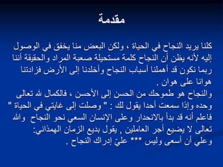 ‫مقدمة‬
‫في‬ ‫يخفق‬ ‫منا‬ ‫البعض‬ ‫ولكن‬ ، ‫الحياة‬ ‫في‬ ‫النجاح‬ ‫يريد‬ ‫كلنا‬
‫الوصول‬
‫والحقي‬ ‫المراد‬ ‫صعبة‬ ‫مستحيلة‬ ‫كلمة‬ ‫النجاح‬ ‫أن‬ ‫يظن‬ ‫ألنه‬ ‫إليه‬
‫أننا‬ ‫قة‬
‫فزادت‬ ‫األرض‬ ‫إلى‬ ‫وأخلدنا‬ ‫النجاح‬ ‫أسباب‬ ‫أهملنا‬ ‫قد‬ ‫نكون‬ ‫ربما‬
‫نا‬
‫هوان‬ ‫على‬ ‫هوانا‬
.
، ‫األحسن‬ ‫إلى‬ ‫الحسن‬ ‫من‬ ‫طموحك‬ ‫هو‬ ‫والنجاح‬
‫تعال‬ ‫هلل‬ ‫فالكمال‬
‫ى‬
‫لك‬ ‫يقول‬ ‫أحدا‬ ‫سمعت‬ ‫وإذا‬ ‫وحده‬
" :
‫الحي‬ ‫في‬ ‫غايتي‬ ‫إلى‬ ‫وصلت‬
‫اة‬
"
‫النجاح‬ ‫نحو‬ ‫السعي‬ ‫اإلنسان‬ ‫وعلى‬ ‫باالنحدار‬ ‫بدأ‬ ‫قد‬ ‫أنه‬ ‫فاعلم‬
‫وهللا‬
‫العاملين‬ ‫أجر‬ ‫يضيع‬ ‫ال‬ ‫تعالى‬
,
‫الهمذاني‬ ‫الزمان‬ ‫بديع‬ ‫يقول‬
:
‫وليس‬ ‫أسعى‬ ‫أن‬ ‫وعلي‬
***
‫النجاح‬ ‫إدراك‬ ّ‫ي‬‫عل‬
.
 