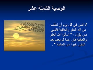 ‫عشر‬ ‫الثامنة‬ ‫الوصية‬
‫تطلب‬ ‫أن‬ ‫يوم‬ ‫كل‬ ‫في‬ ‫تنس‬ ‫ال‬
‫والعافية‬ ‫العفو‬ ‫هللا‬ ‫من‬
‫ف‬
‫الن‬
‫بي‬
‫ص‬
‫يقول‬
:
"
‫العف‬ ‫هللا‬ ‫اسألوا‬
‫و‬
‫ب‬ ‫يعط‬ ‫لم‬ ‫أحدا‬ ‫فإن‬ ‫والعافية‬
‫عد‬
‫العافية‬ ‫من‬ ‫خيرا‬ ‫اليقين‬
"
.
 