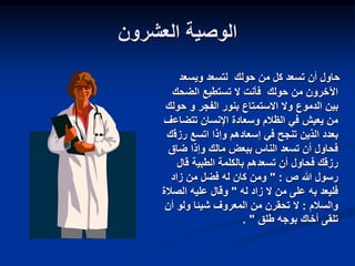‫العشرون‬ ‫الوصية‬
‫ويسعد‬ ‫لتسعد‬ ‫حولك‬ ‫من‬ ‫كل‬ ‫تسعد‬ ‫أن‬ ‫حاول‬
‫الضحك‬ ‫تستطيع‬ ‫ال‬ ‫فأنت‬ ‫حولك‬ ‫من‬ ‫اآلخرون‬
‫الدموع‬ ‫بين‬
‫الفجر‬ ‫بنور‬ ‫االستمتاع‬ ‫وال‬
‫و‬
‫حو‬
‫لك‬
‫الظالم‬ ‫في‬ ‫يعيش‬ ‫من‬
‫وسعادة‬
‫تتضاع‬ ‫اإلنسان‬
‫ف‬
‫إسعادهم‬ ‫في‬ ‫تنجح‬ ‫الذين‬ ‫بعدد‬
‫رزق‬ ‫اتسع‬ ‫وإذا‬
‫ك‬
‫ضاق‬ ‫وإذا‬ ‫مالك‬ ‫ببعض‬ ‫الناس‬ ‫تسعد‬ ‫أن‬ ‫فحاول‬
‫قال‬ ‫الطبية‬ ‫بالكلمة‬ ‫تسعدهم‬ ‫أن‬ ‫فحاول‬ ‫رزقك‬
‫ص‬ ‫هللا‬ ‫رسول‬
" :
‫زاد‬ ‫من‬ ‫فضل‬ ‫له‬ ‫كان‬ ‫ومن‬
‫له‬ ‫زاد‬ ‫ال‬ ‫من‬ ‫على‬ ‫به‬ ‫فليعد‬
"
‫الصال‬ ‫عليه‬ ‫وقال‬
‫ة‬
‫والسالم‬
:
‫أن‬ ‫ولو‬ ‫شيئا‬ ‫المعروف‬ ‫من‬ ‫تحقرن‬ ‫ال‬
‫طلق‬ ‫بوجه‬ ‫أخاك‬ ‫تلقى‬
"
.
 