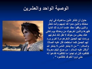 ‫والعشرين‬ ‫الواحد‬ ‫الوصية‬
‫أيام‬ ‫في‬ ‫ساعدوك‬ ‫الذين‬ ‫تتذكر‬ ‫أن‬ ‫حاول‬
‫تتعثر‬ ‫وأنت‬ ‫أيديهم‬ ‫لك‬ ‫مدوا‬ ‫والذين‬ ‫محنتك‬
‫الدنيا‬ ‫لك‬ ‫أدارت‬ ‫عندما‬ ‫معك‬ ‫وقفوا‬ ‫والذين‬
‫تخلى‬ ‫يوم‬ ‫وحدتك‬ ‫من‬ ‫أخرجوك‬ ‫والذين‬ ‫ظهرها‬
‫شكرتهم‬ ‫إنك‬ ‫تقل‬ ‫ال‬ ‫حولك‬ ‫من‬ ‫بعض‬ ‫عنك‬
‫ورد‬ ‫أخرى‬ ‫مرة‬ ‫اشكرهم‬ ‫الجميل‬ ‫لهم‬ ‫ورددت‬
‫استطعت‬ ‫كلما‬ ‫الجميل‬ ‫لهم‬
‫الصالة‬ ‫عليه‬ ‫قال‬
‫والسالم‬
" :
‫هللا‬ ‫يشكر‬ ‫ال‬ ‫الناس‬ ‫يشكر‬ ‫ال‬ ‫من‬
"
‫السالم‬ ‫عليه‬ ‫وقال‬
:
‫معروف‬ ‫إليكم‬ ‫صنع‬ ‫من‬
‫ا‬
‫فادع‬ ‫تكافئونه‬ ‫ما‬ ‫تجدوا‬ ‫لم‬ ‫فإن‬ ‫فكافئوه‬
‫له‬ ‫وا‬
‫كافأتموه‬ ‫قد‬ ‫أنكم‬ ‫تروا‬ ‫حتى‬
"
.
 