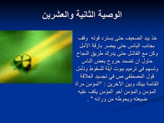 ‫والعشرين‬ ‫الثانية‬ ‫الوصية‬
‫و‬ ‫قوته‬ ‫يسترد‬ ‫حتى‬ ‫الضعيف‬ ‫بيد‬ ‫خذ‬
‫قف‬
‫األ‬ ‫بارقة‬ ‫يبصر‬ ‫حتى‬ ‫اليائس‬ ‫بجانب‬
‫مل‬
‫النج‬ ‫طريق‬ ‫يدرك‬ ‫حتى‬ ‫الفاشل‬ ‫مع‬ ‫وكن‬
‫اح‬
‫الناس‬ ‫بعض‬ ‫جروح‬ ‫تضمد‬ ‫أن‬ ‫حاول‬
‫للسقوط‬ ‫آيلة‬ ‫بيوت‬ ‫ترميم‬ ‫في‬ ‫وتسهم‬
‫وتأمل‬
‫العالق‬ ‫تجسيد‬ ‫في‬ ‫ص‬ ‫المصطفى‬ ‫قول‬
‫ة‬
‫اآلخرين‬ ‫وبين‬ ‫بينك‬ ‫القائمة‬
" :
‫م‬ ‫المؤمن‬
‫رآة‬
‫المؤمن‬
‫عليه‬ ‫يكف‬ ‫المؤمن‬ ‫أخو‬ ‫والمؤمن‬
‫ضيعته‬
‫ورائه‬ ‫من‬ ‫ويحوطه‬
"
.
 