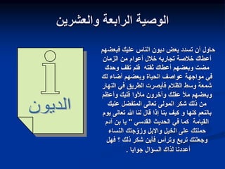 ‫والعشرين‬ ‫الرابعة‬ ‫الوصية‬
‫فبعض‬ ‫عليك‬ ‫الناس‬ ‫ديون‬ ‫بعض‬ ‫تسدد‬ ‫أن‬ ‫حاول‬
‫هم‬
‫الزمان‬ ‫من‬ ‫أعوام‬ ‫خالل‬ ‫تجاربه‬ ‫خالصة‬ ‫أعطاك‬
‫ثقته‬ ‫أعطاك‬ ‫وبعضهم‬ ‫مضت‬
‫وحدك‬ ‫تقف‬ ‫فلم‬
‫مواجهة‬ ‫في‬
‫لك‬ ‫أضاء‬ ‫وبعضهم‬ ‫الحياة‬ ‫عواصف‬
‫الن‬ ‫في‬ ‫الطريق‬ ‫فأبصرت‬ ‫الظالم‬ ‫وسط‬ ‫شمعة‬
‫هار‬
‫وأعظم‬ ‫قلبك‬ ‫مألوا‬ ‫وآخرون‬ ‫عقلك‬ ‫مأل‬ ‫وبعضهم‬
‫عليك‬ ‫المتفضل‬ ‫تعالى‬ ‫المولى‬ ‫شكر‬ ‫ذلك‬ ‫من‬
‫كلها‬ ‫بالنعم‬
‫و‬
‫تعال‬ ‫هللا‬ ‫لنا‬ ‫قال‬ ‫إذا‬ ‫بنا‬ ‫كيف‬
‫يوم‬ ‫ى‬
‫القدسي‬ ‫الحديث‬ ‫في‬ ‫كما‬ ‫القيامة‬
"
‫آدم‬ ‫بن‬ ‫يا‬
‫النساء‬ ‫جتك‬‫وزو‬ ‫واإلبل‬ ‫الخيل‬ ‫على‬ ‫حملتك‬
‫وترأس‬ ‫تربع‬ ‫وجعلتك‬
‫؟‬ ‫ذلك‬ ‫شكر‬ ‫فأين‬
‫فهل‬
‫جوابا‬ ‫السؤال‬ ‫لذاك‬ ‫أعددنا‬
.
 