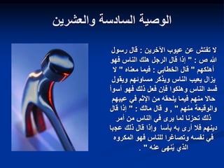 ‫والعشرين‬ ‫السادسة‬ ‫الوصية‬
‫اآلخرين‬ ‫عيوب‬ ‫عن‬ ‫تفتش‬ ‫ال‬
:
‫رسو‬ ‫قال‬
‫ل‬
‫ص‬ ‫هللا‬
" :
‫الرجل‬ ‫قال‬ ‫إذا‬
‫فهو‬ ‫الناس‬ ‫هلك‬
‫أهلكهم‬
"
‫الخطابي‬ ‫قال‬
:
‫فيما‬
‫معناه‬
"
‫ال‬
‫ويق‬ ‫مساوئهم‬ ‫ويذكر‬ ‫الناس‬ ‫يعيب‬ ‫يزال‬
‫ول‬
‫أس‬ ‫فهو‬ ‫ذلك‬ ‫فعل‬ ‫فإن‬ ‫وهلكوا‬ ‫الناس‬ ‫فسد‬
‫وأ‬
‫عيب‬ ‫في‬ ‫اإلثم‬ ‫من‬ ‫يلحقه‬ ‫فيما‬ ‫منهم‬ ‫حاال‬
‫هم‬
‫منهم‬ ‫والوقيعة‬
"
,
‫و‬
‫مالك‬ ‫قال‬
:
"
‫قال‬ ‫إذا‬
‫أمر‬ ‫من‬ ‫الناس‬ ‫في‬ ‫يرى‬ ‫لما‬ ‫تحزنا‬ ‫ذلك‬
‫عج‬ ‫ذلك‬ ‫قال‬ ‫وإذا‬ ‫بأسا‬ ‫به‬ ‫أرى‬ ‫فال‬ ‫دينهم‬
‫با‬
‫المكرو‬ ‫فهو‬ ‫للناس‬ ‫وتصاغرا‬ ‫نفسه‬ ‫في‬
‫ه‬
‫عنه‬ ‫نهى‬‫ي‬ ‫الذي‬
"
.
 