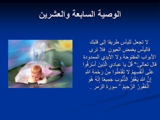 ‫والعشرين‬ ‫السابعة‬ ‫الوصية‬
‫قلبك‬ ‫إلى‬ ‫طريقا‬ ‫لليأس‬ ‫تجعل‬ ‫ال‬
‫ترى‬ ‫فال‬ ‫العيون‬ ‫يغمض‬ ‫فاليأس‬
‫وال‬ ‫المفتوحة‬ ‫األبواب‬
‫الممدو‬ ‫األيدي‬
‫دة‬
‫تعالى‬ ‫قال‬
":
ِ‫ذ‬َّ‫ال‬ ‫عبادي‬ ‫يا‬ ْ‫ل‬‫ق‬
‫ف‬َ‫ر‬ْ‫س‬َ‫أ‬ َ‫ين‬
‫وا‬
َ‫ن‬ْ‫ق‬َ‫ت‬ ‫ال‬ ْ‫م‬ِ‫ه‬ِ‫س‬‫ف‬ْ‫ن‬َ‫أ‬ ‫ى‬َ‫ل‬َ‫ع‬
ِ َّ
‫َّللا‬ ِ‫ة‬َ‫م‬ْ‫ح‬َ‫ر‬ ْ‫ن‬ِ‫م‬ ‫وا‬‫ط‬
‫الذ‬ ‫ر‬ِ‫ف‬ْ‫غ‬َ‫ي‬ َ َّ
‫َّللا‬ َّ‫ن‬ِ‫إ‬
‫ه‬َّ‫ن‬ِ‫إ‬ ‫ا‬ً‫ع‬‫ي‬ِ‫م‬َ‫ج‬ َ‫وب‬‫ن‬
َ‫و‬‫ه‬
‫يم‬ ِ‫ح‬َّ‫الر‬ ‫ور‬‫َف‬‫غ‬ْ‫ال‬
”
‫سورة‬
‫الزمر‬
.
 