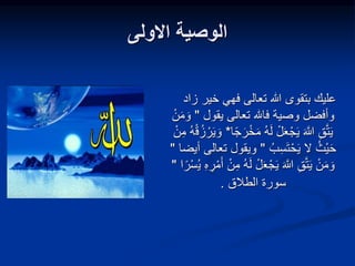 ‫االولى‬ ‫الوصية‬
‫زا‬ ‫خير‬ ‫فهي‬ ‫تعالى‬ ‫هللا‬ ‫بتقوى‬ ‫عليك‬
‫د‬
‫يقول‬ ‫تعالى‬ ‫فاهلل‬ ‫وصية‬ ‫وأفضل‬
"
ْ‫ن‬َ‫م‬ َ‫و‬
‫ه‬َ‫ل‬ ْ‫ل‬َ‫ع‬ْ‫ج‬َ‫ي‬ َ َّ
‫َّللا‬ ِ‫ق‬َّ‫ت‬َ‫ي‬
‫ا‬ً‫ج‬َ‫ر‬ْ‫خ‬َ‫م‬
*
ْ‫ق‬‫ز‬ ْ‫ر‬َ‫ي‬ َ‫و‬
ْ‫ن‬ِ‫م‬ ‫ه‬
‫ب‬ِ‫س‬َ‫ت‬ْ‫ح‬َ‫ي‬ ‫ال‬ ‫ْث‬‫ي‬َ‫ح‬
"
‫ويقو‬
‫أيضا‬ ‫تعالى‬ ‫ل‬
"
َ‫ع‬ْ‫ج‬َ‫ي‬ َ َّ
‫َّللا‬ ِ‫ق‬َّ‫ت‬َ‫ي‬ ْ‫ن‬َ‫م‬ َ‫و‬
‫ي‬ ِ‫ه‬ ِ
‫ر‬ْ‫م‬َ‫أ‬ ْ‫ن‬ِ‫م‬ ‫ه‬َ‫ل‬ ْ‫ل‬
‫ا‬ً‫ر‬ْ‫س‬
"
‫سورة‬
‫الطالق‬
.
 