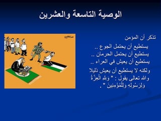 ‫والعشرين‬ ‫التاسعة‬ ‫الوصية‬
‫المؤمن‬ ‫أن‬ ‫تذكر‬
‫الجوع‬ ‫يحتمل‬ ‫أن‬ ‫يستطيع‬
..
‫الحرمان‬ ‫يحتمل‬ ‫أن‬ ‫يستطيع‬
..
‫العراء‬ ‫في‬ ‫يعيش‬ ‫أن‬ ‫يستطيع‬
..
‫ذلي‬ ‫يعيش‬ ‫أن‬ ‫يستطيع‬ ‫ال‬ ‫ولكنه‬
‫ال‬
‫يقول‬ ‫تعالى‬ ‫وهللا‬
" :
ِ َّ ِ
‫لِل‬ َ‫و‬
‫ة‬َّ‫ز‬ِ‫ع‬ْ‫ال‬
ِ‫م‬ْ‫ؤ‬‫م‬ْ‫ل‬ِ‫ل‬ َ‫و‬ ِ‫ه‬ِ‫ل‬‫و‬‫س‬ َ‫ر‬ِ‫ل‬ َ‫و‬
َ‫ين‬ِ‫ن‬
"
.
 