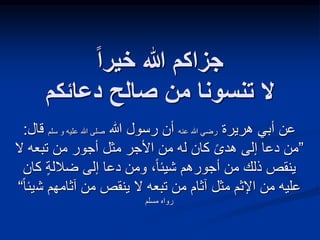 ‫خيرا‬ ‫هللا‬ ‫جزاكم‬
‫دعائكم‬ ‫صالح‬ ‫من‬ ‫تنسونا‬ ‫ال‬
‫هريرة‬ ‫أبي‬ ‫عن‬
‫عنه‬ ‫هللا‬ ‫رضي‬
‫هللا‬ ‫رسول‬ ‫أن‬
‫سلم‬ ‫و‬ ‫عليه‬ ‫هللا‬ ‫صلى‬
‫قال‬
:
”
ً‫ى‬‫هد‬ ‫إلى‬ ‫دعا‬ ‫من‬
‫ال‬ ‫تبعه‬ ‫من‬ ‫أجور‬ ‫مثل‬ ‫األجر‬ ‫من‬ ‫له‬ ‫كان‬
‫ضاللة‬ ‫إلى‬ ‫دعا‬ ‫ومن‬ ،ً‫ا‬‫شيئ‬ ‫أجورهم‬ ‫من‬ ‫ذلك‬ ‫ينقص‬
‫كا‬
‫ن‬
‫ش‬ ‫آثامهم‬ ‫من‬ ‫ينقص‬ ‫ال‬ ‫تبعه‬ ‫من‬ ‫آثام‬ ‫مثل‬ ‫اإلثم‬ ‫من‬ ‫عليه‬
ً‫ا‬‫يئ‬
“
‫مسلم‬ ‫رواه‬
 