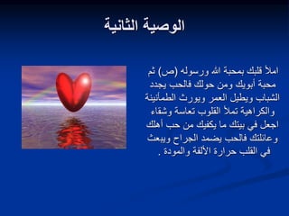 ‫الثانية‬ ‫الوصية‬
‫ورسوله‬ ‫هللا‬ ‫بمحبة‬ ‫قلبك‬ ‫امأل‬
(
‫ص‬
)
‫ثم‬
‫يجدد‬ ‫فالحب‬ ‫حولك‬ ‫ومن‬ ‫أبويك‬ ‫محبة‬
‫الطمأ‬ ‫ويورث‬ ‫العمر‬ ‫ويطيل‬ ‫الشباب‬
‫نينة‬
‫تعاسة‬ ‫القلوب‬ ‫تمأل‬ ‫والكراهية‬
‫وشق‬
‫اء‬
‫أ‬ ‫حب‬ ‫من‬ ‫يكفيك‬ ‫ما‬ ‫بيتك‬ ‫في‬ ‫اجعل‬
‫هلك‬
‫ويب‬ ‫الجراح‬ ‫يضمد‬ ‫فالحب‬ ‫وعائلتك‬
‫عث‬
‫والمودة‬ ‫األلفة‬ ‫حرارة‬ ‫القلب‬ ‫في‬
.
 