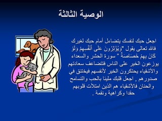 ‫الثالثة‬ ‫الوصية‬
‫لغي‬ ‫حبك‬ ‫أمام‬ ‫يتضاءل‬ ‫لنفسك‬ ‫حبك‬ ‫اجعل‬
‫رك‬
‫يقول‬ ‫تعالى‬ ‫فاهلل‬
"
َ‫ع‬ َ‫ون‬‫ر‬ِ‫ث‬ْ‫ؤ‬‫ي‬ َ‫و‬
َ‫و‬ ْ‫م‬ِ‫ه‬ِ‫س‬‫ف‬ْ‫ن‬َ‫أ‬ ‫ى‬َ‫ل‬
ْ‫و‬َ‫ل‬
‫ة‬َ‫ص‬‫ا‬َ‫ص‬َ‫خ‬ ْ‫م‬ِ‫ه‬ِ‫ب‬ َ‫ان‬َ‫ك‬
”
‫الحش‬ ‫سورة‬
‫ر‬
‫والسعداء‬
‫الخير‬ ‫يوزعون‬
‫على‬
‫الناس‬
‫فتتضاعف‬
‫سع‬
‫ادتهم‬
‫واألشقياء‬
‫فيخ‬ ‫ألنفسهم‬ ‫الخير‬ ‫يحتكرون‬
‫في‬ ‫تنق‬
‫صدورهم‬
,
‫والتس‬ ‫بالحب‬ ‫مليئا‬ ‫قلبك‬ ‫اجعل‬
‫امح‬
‫قلوبه‬ ‫امتألت‬ ‫الذين‬ ‫هم‬ ‫فاألشقياء‬ ‫والحنان‬
‫م‬
‫ونقمة‬ ‫وكراهية‬ ‫حقدا‬
.
 