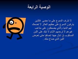 ‫الرابعة‬ ‫الوصية‬
‫فالذين‬ ‫مضى‬ ‫ما‬ ‫على‬ ‫الدموع‬ ‫تذرف‬ ‫ال‬
‫العاثر‬ ‫حظهم‬ ‫على‬ ‫الدموع‬ ‫يذرفون‬
‫تضح‬ ‫ال‬
‫ك‬
‫متاعب‬ ‫على‬ ‫يضحكون‬ ‫والذي‬ ‫الدنيا‬ ‫لهم‬
‫اللب‬ ‫على‬ ‫تبك‬ ‫ال‬ ‫األيام‬ ‫ترحمهم‬ ‫ال‬ ‫غيرهم‬
‫ن‬
‫تع‬ ‫حتى‬ ‫إضافيا‬ ‫جهدا‬ ‫ابذل‬ ‫بل‬ ‫المسكوب‬
‫وض‬
‫منك‬ ‫ضاع‬ ‫الذي‬ ‫اللبن‬
.
 